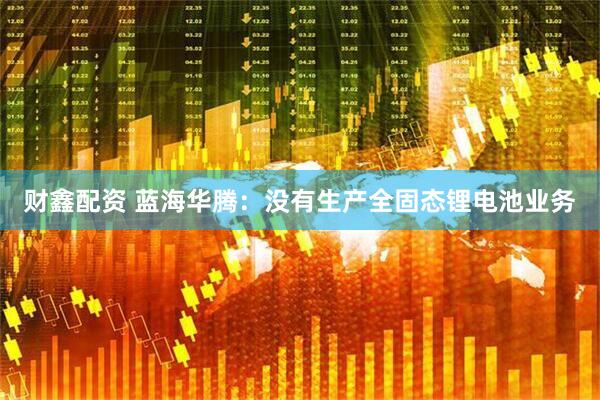 财鑫配资 蓝海华腾：没有生产全固态锂电池业务