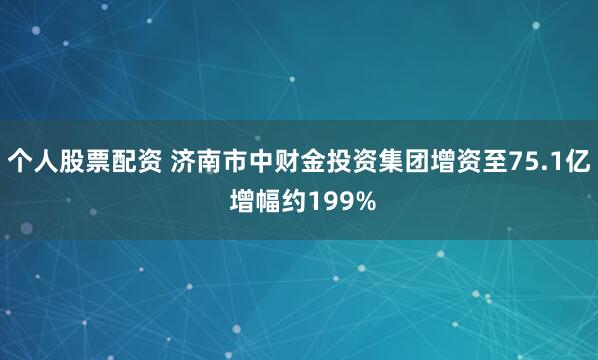 个人股票配资 济南市中财金投资集团增资至75.1亿 增幅约199%