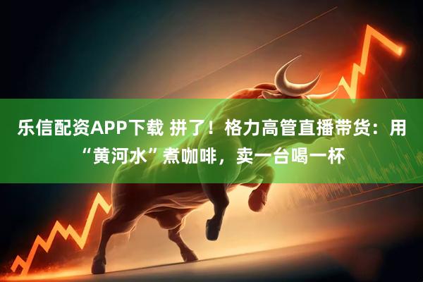 乐信配资APP下载 拼了！格力高管直播带货：用“黄河水”煮咖啡，卖一台喝一杯
