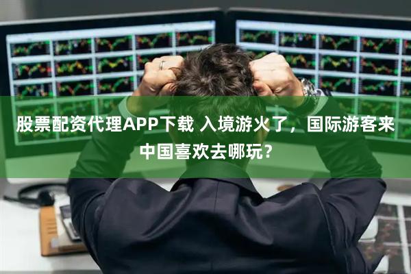股票配资代理APP下载 入境游火了，国际游客来中国喜欢去哪玩？