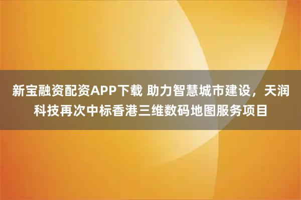 新宝融资配资APP下载 助力智慧城市建设，天润科技再次中标香港三维数码地图服务项目