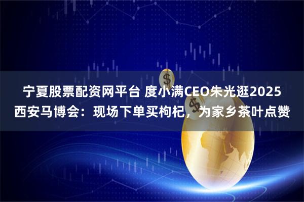 宁夏股票配资网平台 度小满CEO朱光逛2025西安马博会：现场下单买枸杞，为家乡茶叶点赞