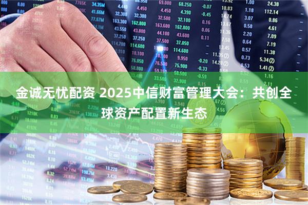 金诚无忧配资 2025中信财富管理大会：共创全球资产配置新生态