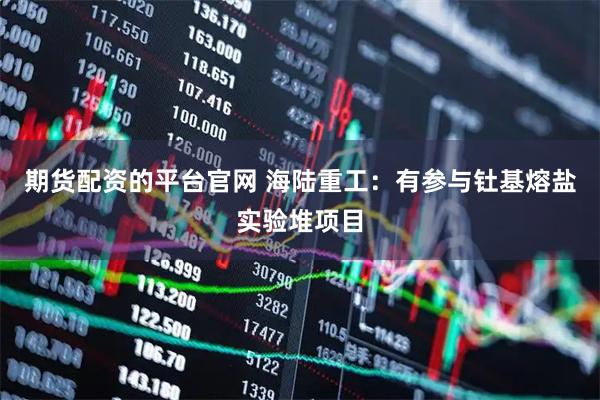 期货配资的平台官网 海陆重工：有参与钍基熔盐实验堆项目