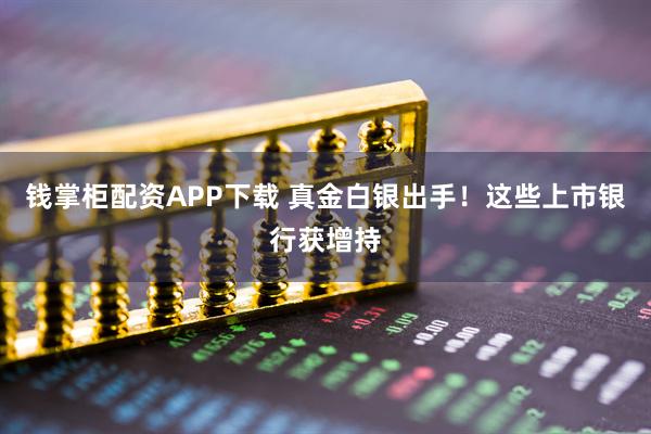 钱掌柜配资APP下载 真金白银出手！这些上市银行获增持