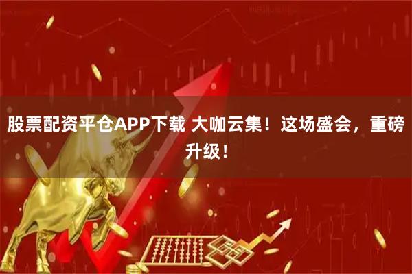 股票配资平仓APP下载 大咖云集！这场盛会，重磅升级！