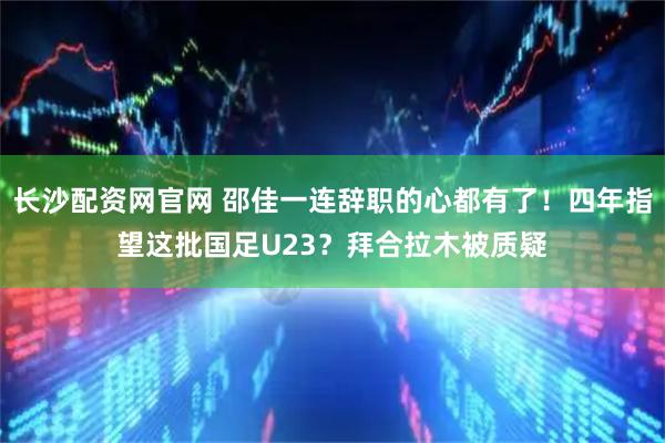 长沙配资网官网 邵佳一连辞职的心都有了！四年指望这批国足U23？拜合拉木被质疑