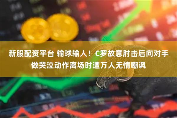 新股配资平台 输球输人！C罗故意肘击后向对手做哭泣动作离场时遭万人无情嘲讽