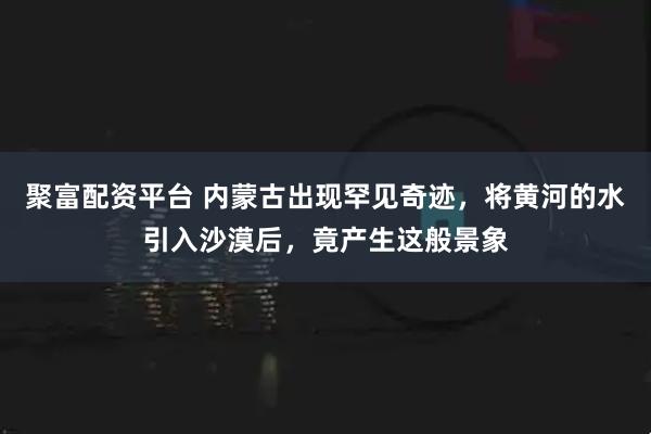 聚富配资平台 内蒙古出现罕见奇迹，将黄河的水引入沙漠后，竟产生这般景象