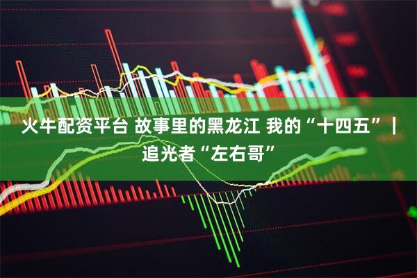 火牛配资平台 故事里的黑龙江 我的“十四五”｜追光者“左右哥”