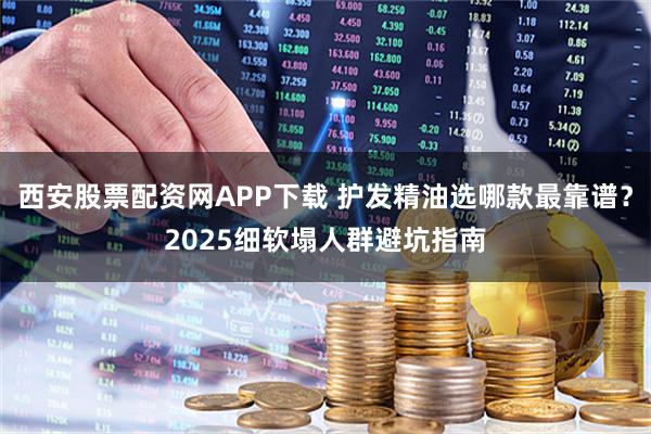 西安股票配资网APP下载 护发精油选哪款最靠谱？2025细软塌人群避坑指南