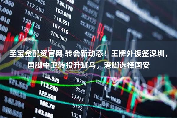 至宝金配资官网 转会新动态！王牌外援签深圳，国脚中卫转投升班马，港脚选择国安