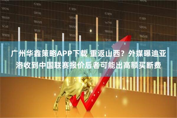 广州华鑫策略APP下载 重返山西？外媒曝迪亚洛收到中国联赛报价后者可能出高额买断费