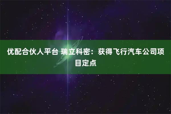 优配合伙人平台 瑞立科密：获得飞行汽车公司项目定点