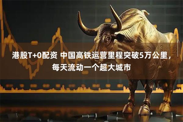 港股T+0配资 中国高铁运营里程突破5万公里，每天流动一个超大城市