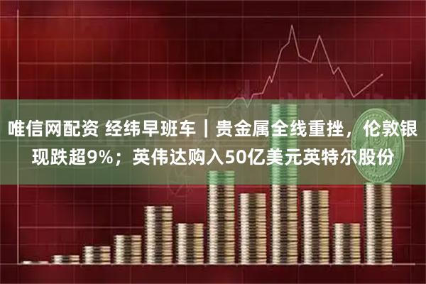 唯信网配资 经纬早班车｜贵金属全线重挫，伦敦银现跌超9%；英伟达购入50亿美元英特尔股份