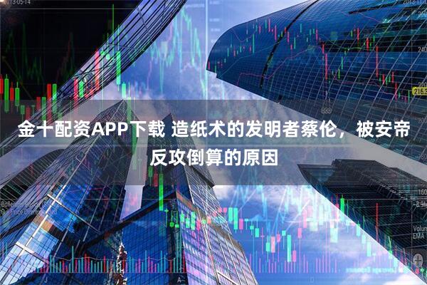 金十配资APP下载 造纸术的发明者蔡伦，被安帝反攻倒算的原因