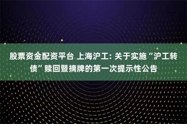 股票资金配资平台 上海沪工: 关于实施“沪工转债”赎回暨摘牌的第一次提示性公告