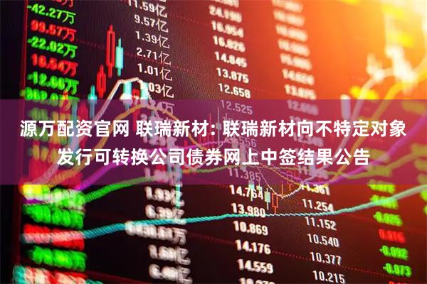 源万配资官网 联瑞新材: 联瑞新材向不特定对象发行可转换公司债券网上中签结果公告