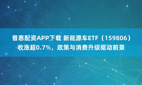 普惠配资APP下载 新能源车ETF（159806）收涨超0.7%，政策与消费升级驱动前景