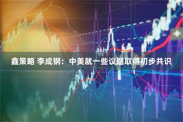 鑫策略 李成钢：中美就一些议题取得初步共识