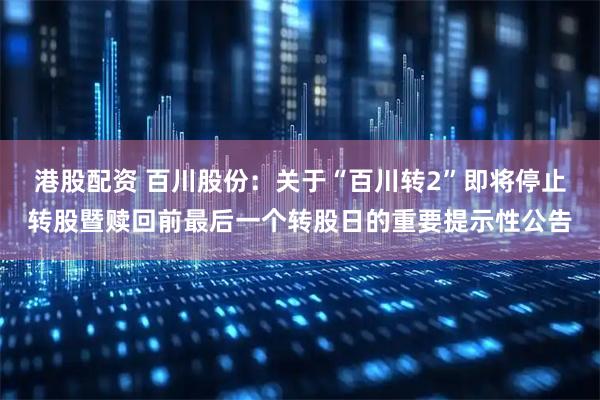 港股配资 百川股份：关于“百川转2”即将停止转股暨赎回前最后一个转股日的重要提示性公告