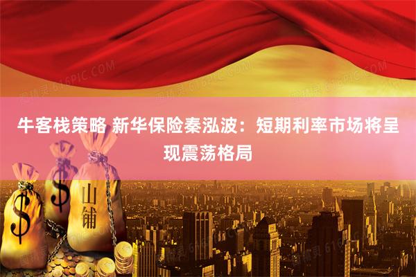 牛客栈策略 新华保险秦泓波：短期利率市场将呈现震荡格局