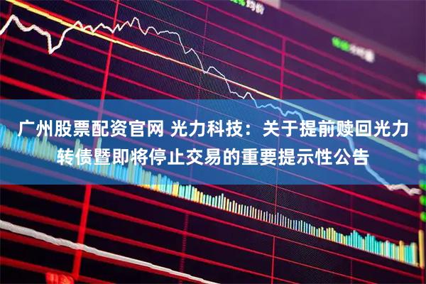 广州股票配资官网 光力科技：关于提前赎回光力转债暨即将停止交易的重要提示性公告