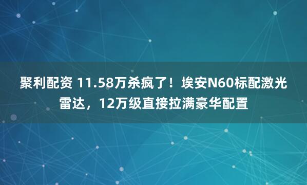 聚利配资 11.58万杀疯了！埃安N60标配激光雷达，12万级直接拉满豪华配置