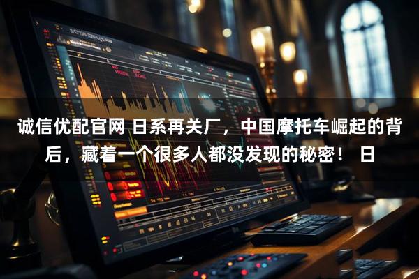 诚信优配官网 日系再关厂，中国摩托车崛起的背后，藏着一个很多人都没发现的秘密！ 日