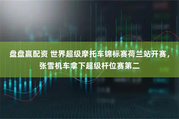 盘盘赢配资 世界超级摩托车锦标赛荷兰站开赛，张雪机车拿下超级杆位赛第二
