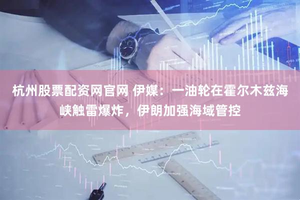 杭州股票配资网官网 伊媒：一油轮在霍尔木兹海峡触雷爆炸，伊朗加强海域管控