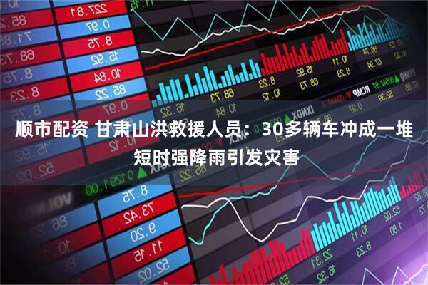 顺市配资 甘肃山洪救援人员：30多辆车冲成一堆 短时强降雨引发灾害
