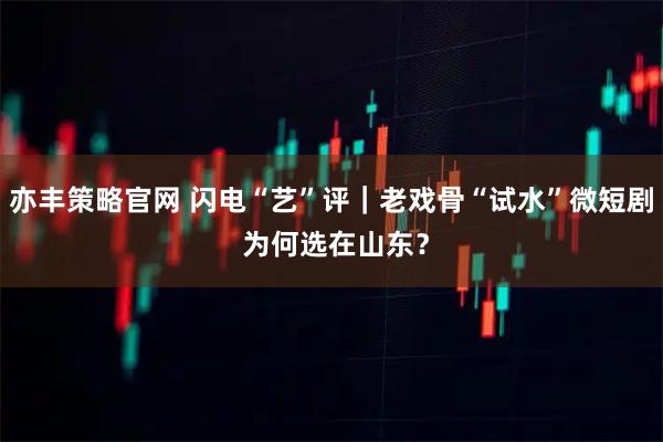 亦丰策略官网 闪电“艺”评｜老戏骨“试水”微短剧 为何选在山东？