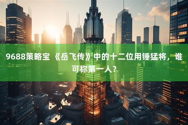 9688策略宝 《岳飞传》中的十二位用锤猛将，谁可称第一人？